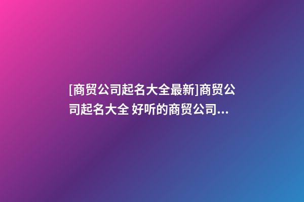 [商贸公司起名大全最新]商贸公司起名大全 好听的商贸公司名字推荐-第1张-公司起名-玄机派